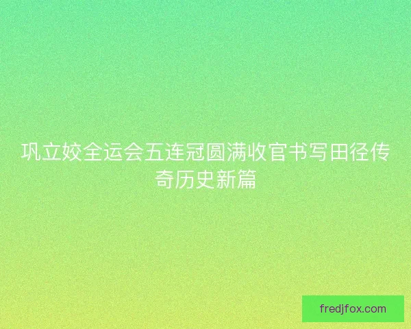 巩立姣全运会五连冠圆满收官书写田径传奇历史新篇