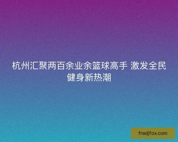杭州汇聚两百余业余篮球高手 激发全民健身新热潮