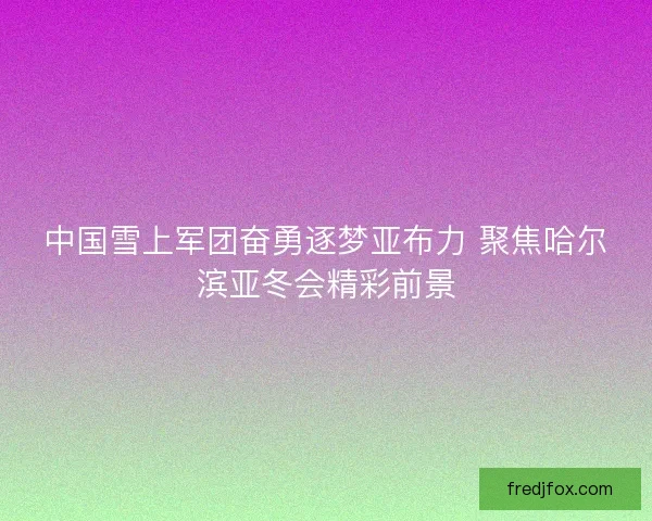 中国雪上军团奋勇逐梦亚布力 聚焦哈尔滨亚冬会精彩前景