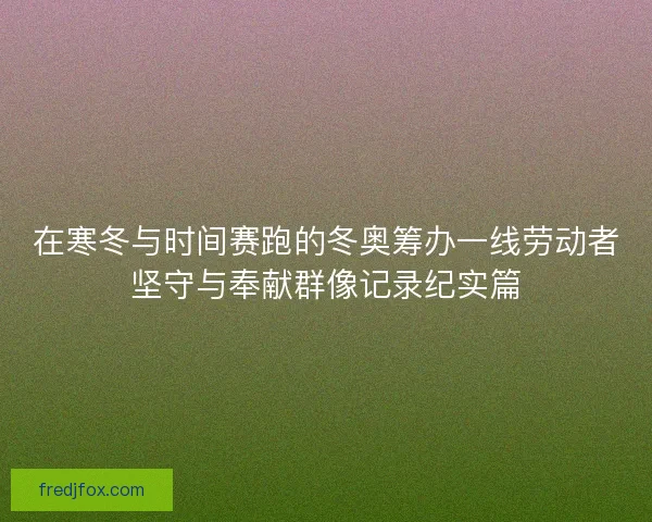 在寒冬与时间赛跑的冬奥筹办一线劳动者坚守与奉献群像记录纪实篇