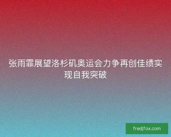 张雨霏展望洛杉矶奥运会力争再创佳绩实现自我突破