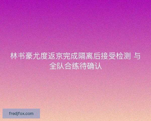 林书豪尤度返京完成隔离后接受检测 与全队合练待确认