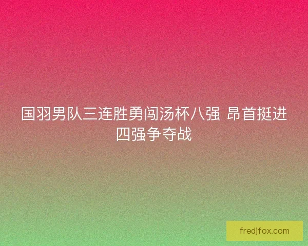 国羽男队三连胜勇闯汤杯八强 昂首挺进四强争夺战