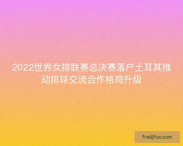 2022世界女排联赛总决赛落户土耳其推动排球交流合作格局升级