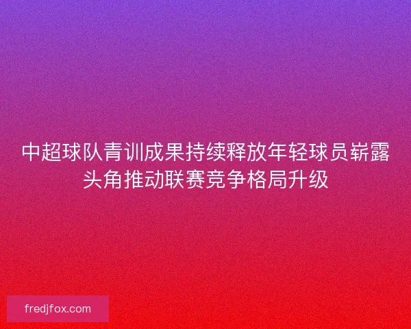 中超球队青训成果持续释放年轻球员崭露头角推动联赛竞争格局升级