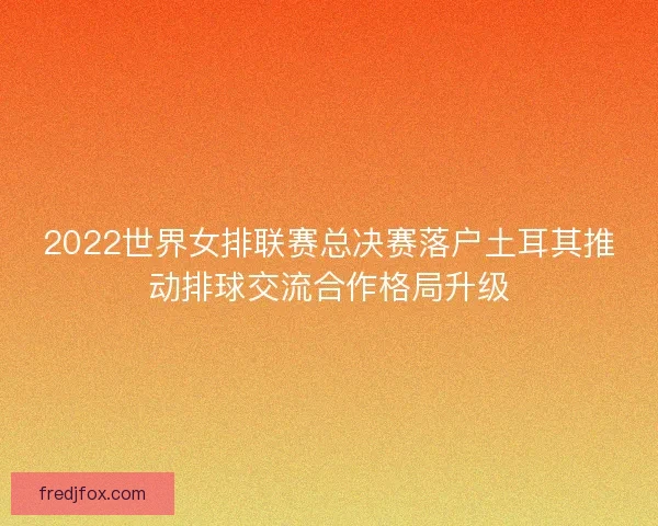 2022世界女排联赛总决赛落户土耳其推动排球交流合作格局升级