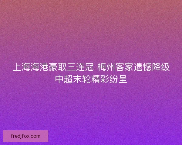 上海海港豪取三连冠 梅州客家遗憾降级中超末轮精彩纷呈