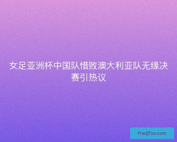 女足亚洲杯中国队惜败澳大利亚队无缘决赛引热议 女足亚洲杯中国队惜败澳大利亚队无缘决赛引热议