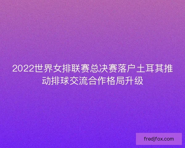2022世界女排联赛总决赛落户土耳其推动排球交流合作格局升级