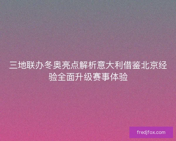 三地联办冬奥亮点解析意大利借鉴北京经验全面升级赛事体验