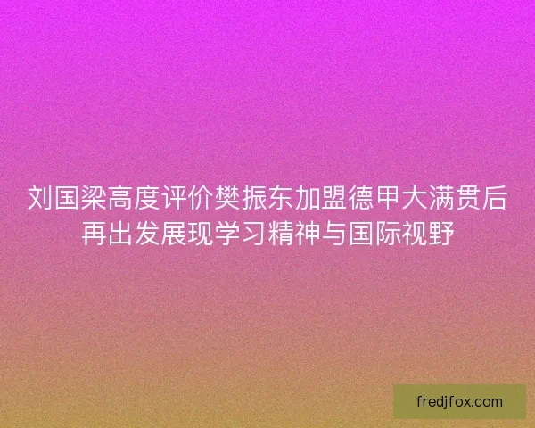 刘国梁高度评价樊振东加盟德甲大满贯后再出发展现学习精神与国际视野