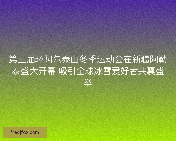 第三届环阿尔泰山冬季运动会在新疆阿勒泰盛大开幕 吸引全球冰雪爱好者共襄盛举